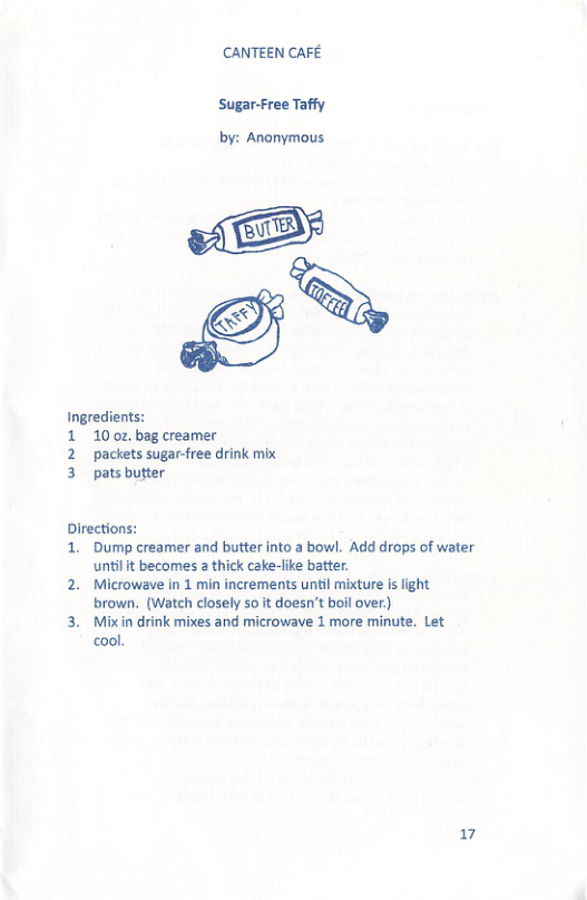 CANTEEN CAFE Sugar-Free Taffy by: Anonymous Ingredients: 1 100z, bag creamer 2 packets sugar-free drink mix 3 pats butter Directions: 1. Dump creamer and butter into a bowl. Add drops of water untilt becomes 2 thick cake-like batte 2. Microwave in 1 min increments until mixture is light brown. (Watch closely so it doesn’t boil over.) 3. Mixin drink mixes and microwave 1 more minute. Let cool. 17